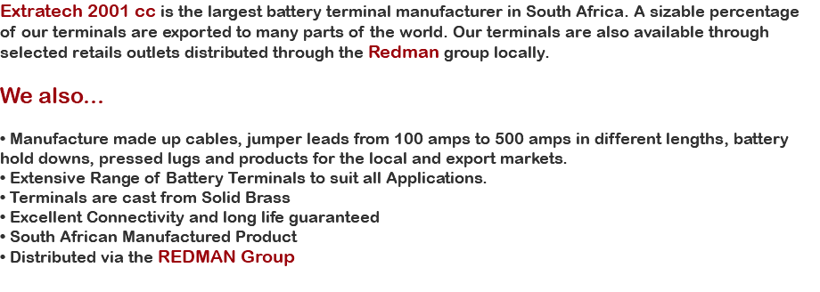 Extratech 2001 cc is the largest battery terminal manufacturer in South Africa. A sizable percentage of our terminals are exported to many parts of the world. Our terminals are also available through selected retails outlets distributed through the Redman group locally. We also... • Manufacture made up cables, jumper leads from 100 amps to 500 amps in different lengths, battery hold downs, pressed lugs and products for the local and export markets. • Extensive Range of Battery Terminals to suit all Applications. • Terminals are cast from Solid Brass • Excellent Connectivity and long life guaranteed • South African Manufactured Product • Distributed via the REDMAN Group